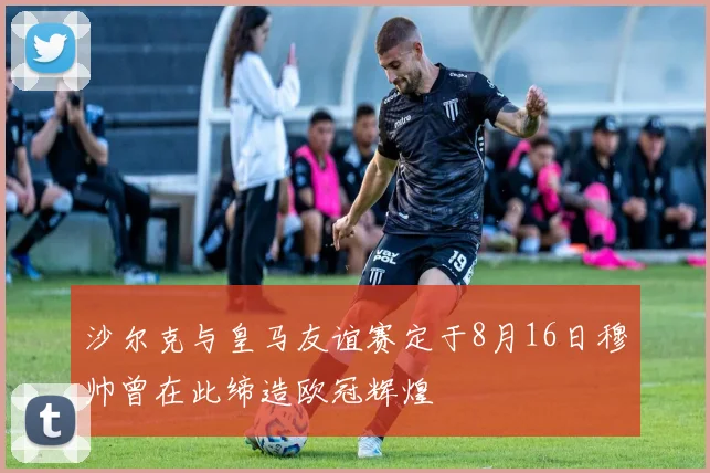 沙尔克与皇马友谊赛定于8月16日穆帅曾在此缔造欧冠辉煌