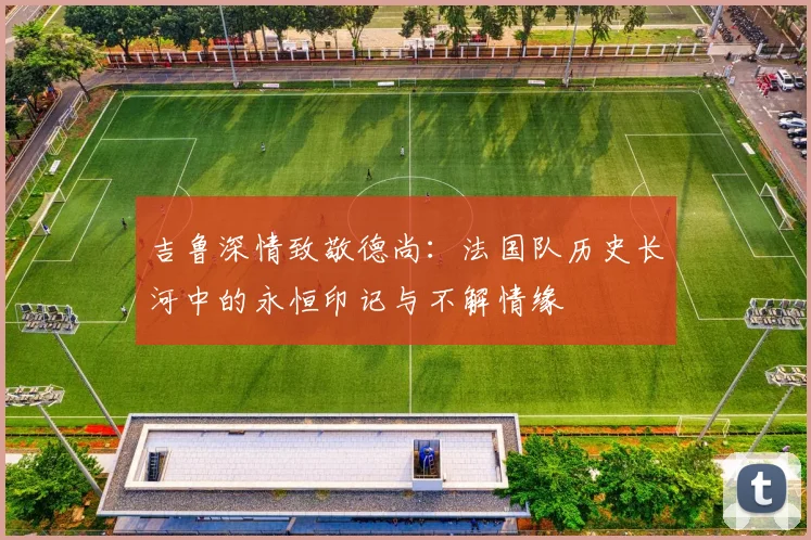 吉鲁深情致敬德尚：法国队历史长河中的永恒印记与不解情缘