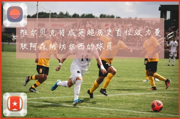 维尔贝克将成英超历史首位效力曼联阿森纳切尔西的球员
