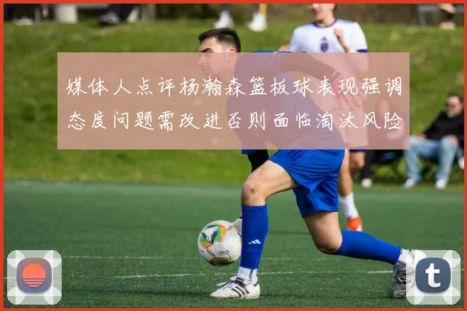 媒体人点评杨瀚森篮板球表现强调态度问题需改进否则面临淘汰风险