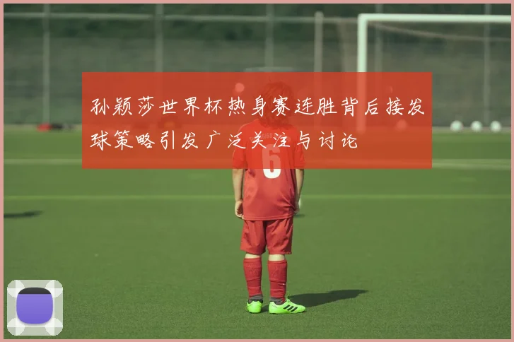 孙颖莎世界杯热身赛连胜背后接发球策略引发广泛关注与讨论