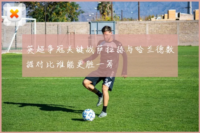 英超争冠关键战萨拉赫与哈兰德数据对比谁能更胜一筹