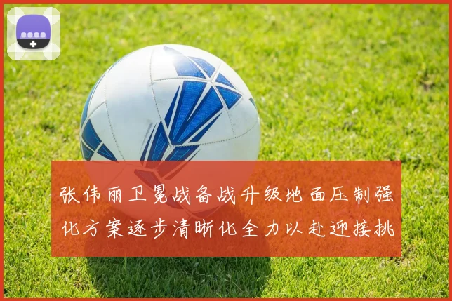 张伟丽卫冕战备战升级地面压制强化方案逐步清晰化全力以赴迎接挑战