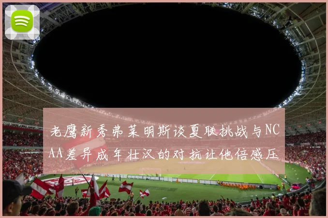 老鹰新秀弗莱明斯谈夏联挑战与NCAA差异成年壮汉的对抗让他倍感压力
