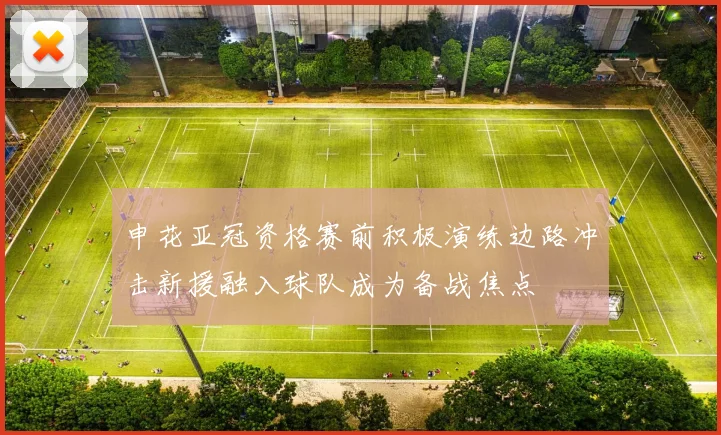 申花亚冠资格赛前积极演练边路冲击新援融入球队成为备战焦点