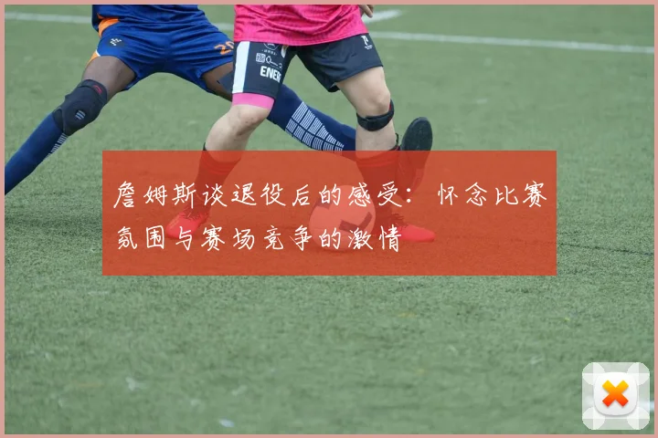 詹姆斯谈退役后的感受：怀念比赛氛围与赛场竞争的激情